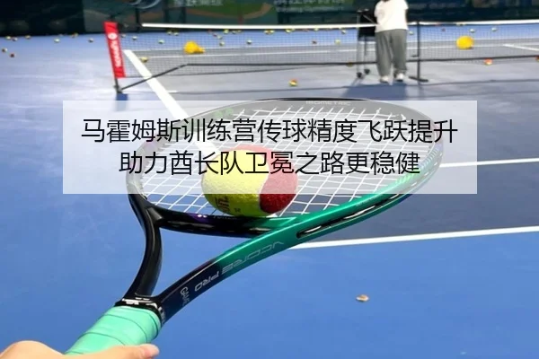 马霍姆斯训练营传球精度飞跃提升 助力酋长队卫冕之路更稳健