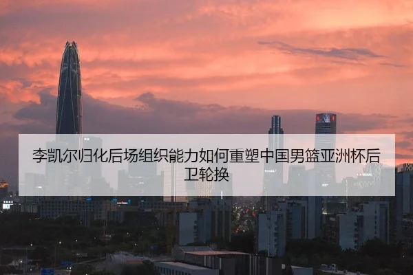 李凯尔归化后场组织能力如何重塑中国男篮亚洲杯后卫轮换